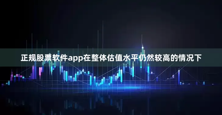 正规股票软件app在整体估值水平仍然较高的情况下