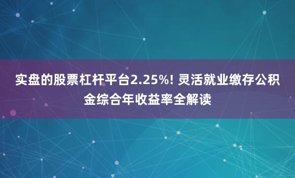 实盘的股票杠杆平台2.25%! 灵活就业缴存公积金综合年收益率全解读