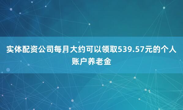 实体配资公司每月大约可以领取539.57元的个人账户养老金
