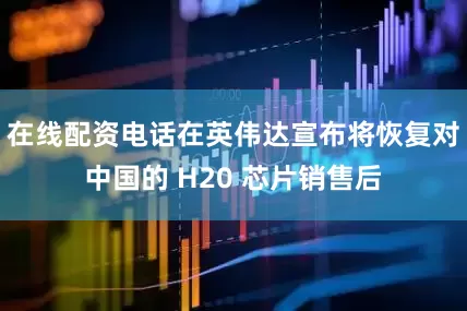 在线配资电话在英伟达宣布将恢复对中国的 H20 芯片销售后