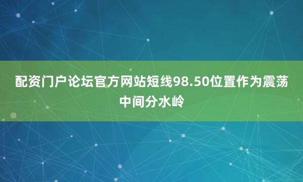 配资门户论坛官方网站短线98.50位置作为震荡中间分水岭