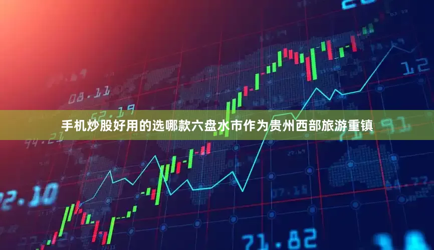 手机炒股好用的选哪款六盘水市作为贵州西部旅游重镇
