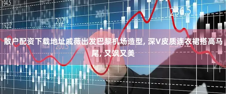 散户配资下载地址戚薇出发巴黎机场造型, 深V皮质连衣裙搭高马尾, 又飒又美