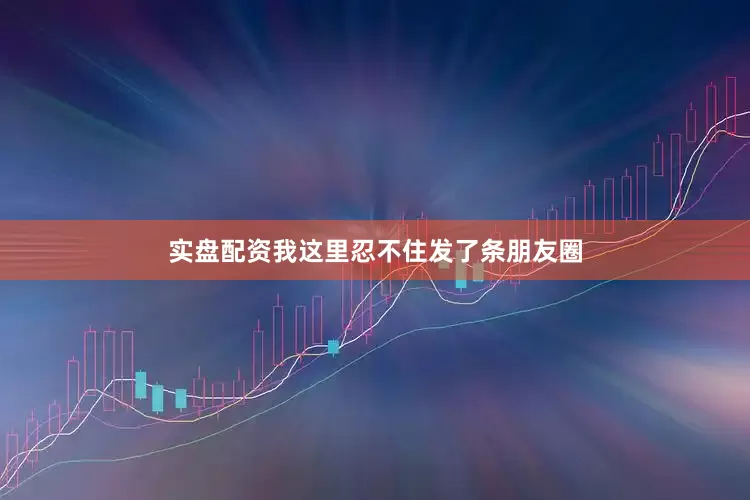 实盘配资我这里忍不住发了条朋友圈